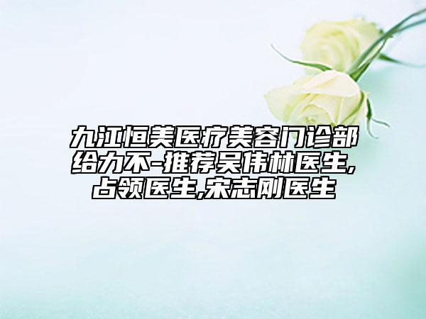 九江恒美醫(yī)療美容門診部給力不-推薦吳偉林醫(yī)生,占領(lǐng)醫(yī)生,宋志剛醫(yī)生