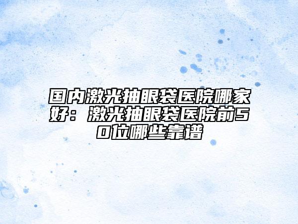 國內(nèi)激光抽眼袋醫(yī)院哪家好：激光抽眼袋醫(yī)院前50位哪些靠譜