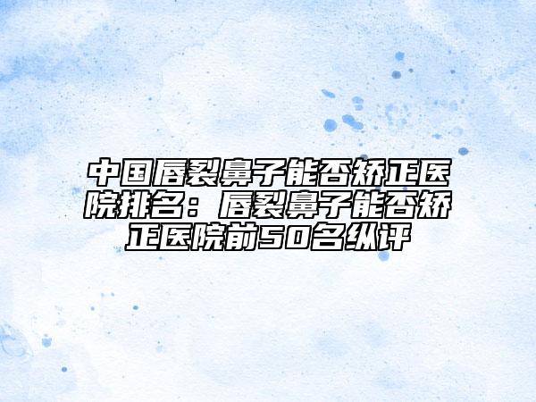 中國唇裂鼻子能否矯正醫(yī)院排名：唇裂鼻子能否矯正醫(yī)院前50名縱評