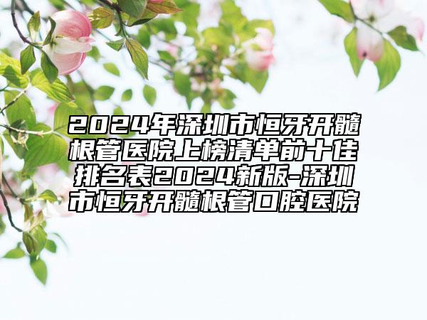 2024年深圳市恒牙開髓根管醫(yī)院上榜清單前十佳排名表2024新版-深圳市恒牙開髓根管口腔醫(yī)院