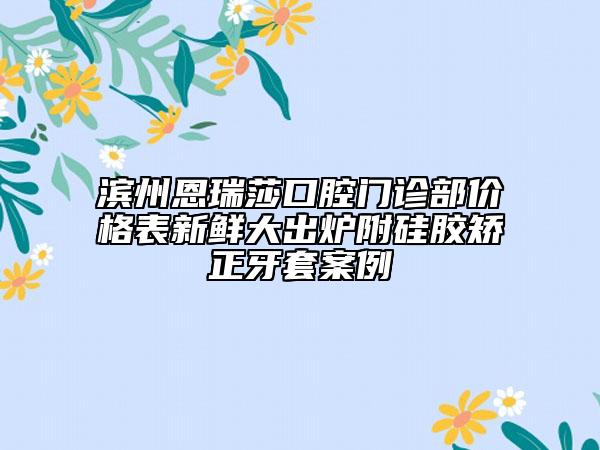 濱州恩瑞莎口腔門診部價(jià)格表新鮮大出爐附硅膠矯正牙套案例