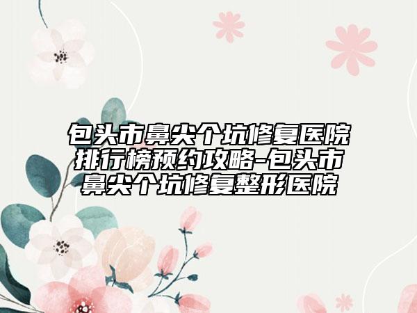 包頭市鼻尖個(gè)坑修復(fù)醫(yī)院排行榜預(yù)約攻略-包頭市鼻尖個(gè)坑修復(fù)整形醫(yī)院