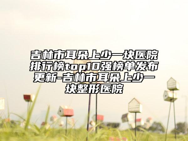 吉林市耳朵上少一塊醫(yī)院排行榜top10強(qiáng)榜單發(fā)布更新-吉林市耳朵上少一塊整形醫(yī)院