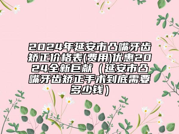 2024年延安市凸嘴牙齒矯正價格表(費用)優(yōu)惠2024全新巨獻（延安市凸嘴牙齒矯正手術到底需要多少錢）