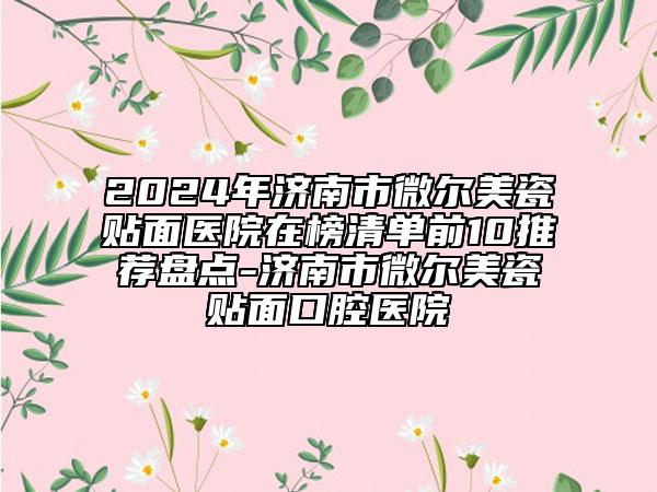 2024年濟南市微爾美瓷貼面醫(yī)院在榜清單前10推薦盤點-濟南市微爾美瓷貼面口腔醫(yī)院