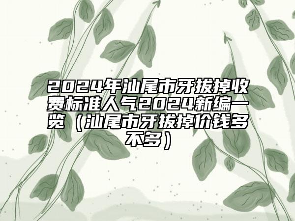 2024年汕尾市牙拔掉收費標(biāo)準(zhǔn)人氣2024新編一覽（汕尾市牙拔掉價錢多不多）