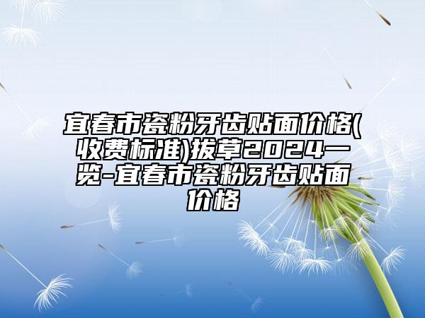 宜春市瓷粉牙齒貼面價格(收費標準)拔草2024一覽-宜春市瓷粉牙齒貼面價格