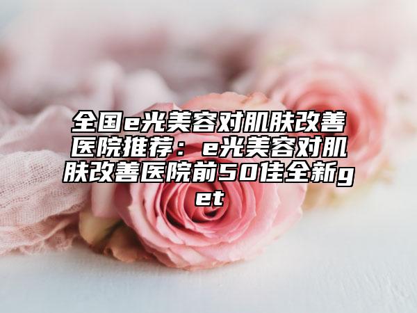 全國(guó)e光美容對(duì)肌膚改善醫(yī)院推薦：e光美容對(duì)肌膚改善醫(yī)院前50佳全新get