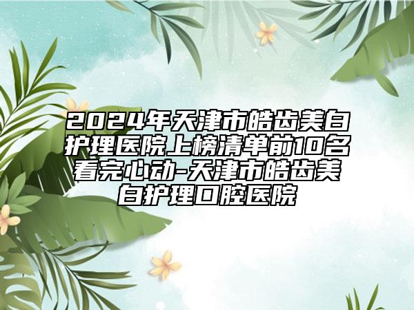 2024年天津市皓齒美白護(hù)理醫(yī)院上榜清單前10名看完心動(dòng)-天津市皓齒美白護(hù)理口腔醫(yī)院