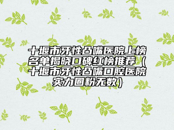 十堰市牙性凸嘴醫(yī)院上榜名單揭曉口碑紅榜推薦（十堰市牙性凸嘴口腔醫(yī)院實力圈粉無數(shù)）