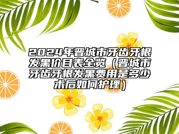 2024年晉城市牙齒牙根發(fā)黑價(jià)目表全覽（晉城市牙齒牙根發(fā)黑費(fèi)用是多少術(shù)后如何護(hù)理）