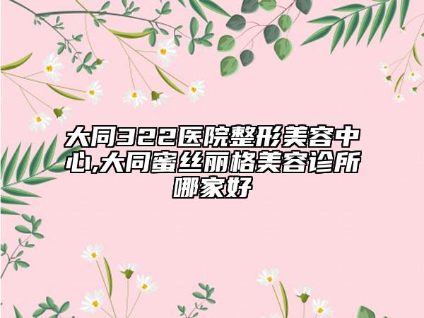 大同322醫(yī)院整形美容中心,大同蜜絲麗格美容診所哪家好