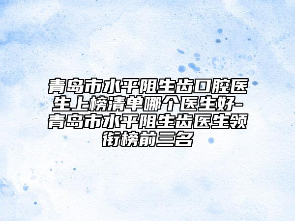 青島市水平阻生齒口腔醫(yī)生上榜清單哪個(gè)醫(yī)生好-青島市水平阻生齒醫(yī)生領(lǐng)銜榜前三名