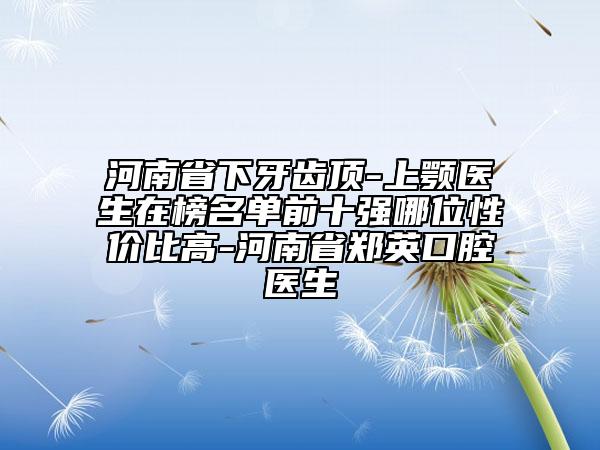 河南省下牙齒頂-上顎醫(yī)生在榜名單前十強(qiáng)哪位性價比高-河南省鄭英口腔醫(yī)生