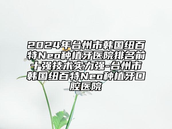 2024年臺州市韓國紐百特Neo種植牙醫(yī)院排名前十強技術(shù)實力強-臺州市韓國紐百特Neo種植牙口腔醫(yī)院