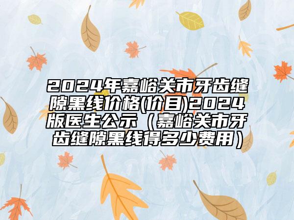 2024年嘉峪關(guān)市牙齒縫隙黑線價(jià)格(價(jià)目)2024版醫(yī)生公示（嘉峪關(guān)市牙齒縫隙黑線得多少費(fèi)用）