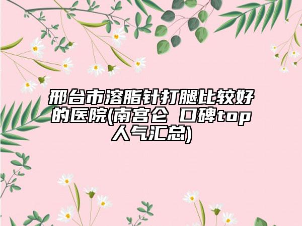 邢臺市溶脂針打腿比較好的醫(yī)院(南宮侖垀口碑top人氣匯總)