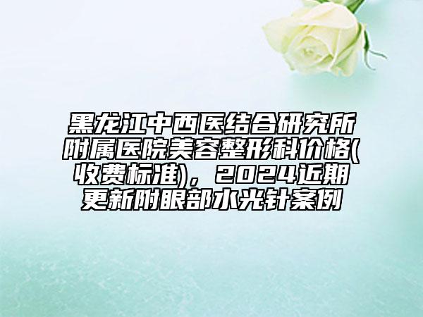 黑龍江中西醫(yī)結(jié)合研究所附屬醫(yī)院美容整形科價(jià)格(收費(fèi)標(biāo)準(zhǔn))，2024近期更新附眼部水光針案例