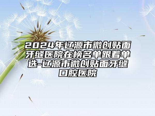 2024年遼源市微創(chuàng)貼面牙縫醫(yī)院在榜名單跟著單選-遼源市微創(chuàng)貼面牙縫口腔醫(yī)院