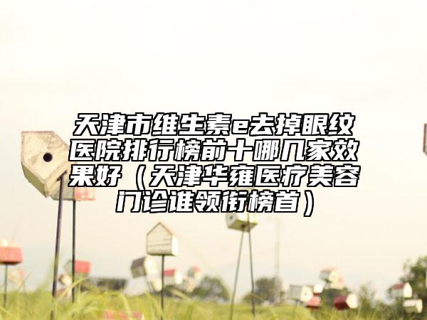 天津市維生素e去掉眼紋醫(yī)院排行榜前十哪幾家效果好（天津華雍醫(yī)療美容門診誰(shuí)領(lǐng)銜榜首）