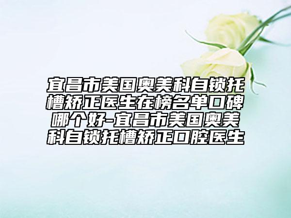 宜昌市美國奧美科自鎖托槽矯正醫(yī)生在榜名單口碑哪個好-宜昌市美國奧美科自鎖托槽矯正口腔醫(yī)生