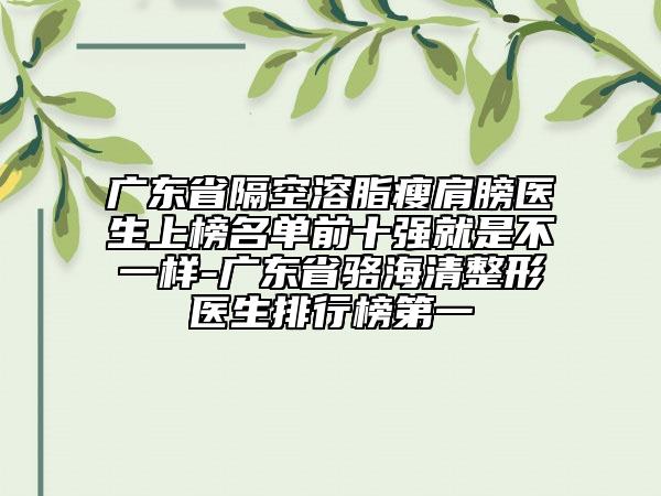 廣東省隔空溶脂瘦肩膀醫(yī)生上榜名單前十強就是不一樣-廣東省駱海清整形醫(yī)生排行榜第一