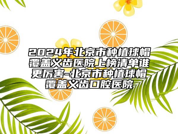 2024年北京市種植球帽覆蓋義齒醫(yī)院上榜清單誰(shuí)更厲害-北京市種植球帽覆蓋義齒口腔醫(yī)院