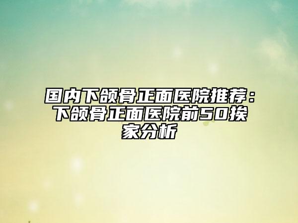 國(guó)內(nèi)下頜骨正面醫(yī)院推薦：下頜骨正面醫(yī)院前50挨家分析