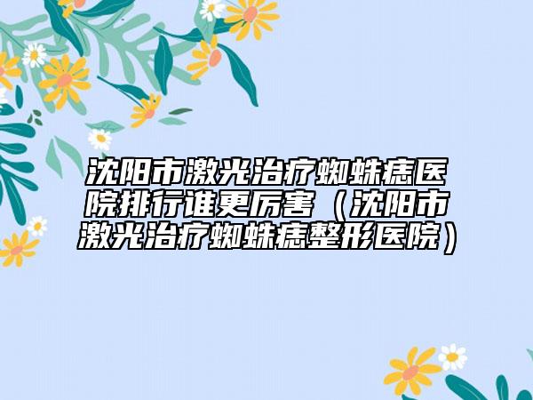 沈陽市激光治療蜘蛛痣醫(yī)院排行誰更厲害（沈陽市激光治療蜘蛛痣整形醫(yī)院）