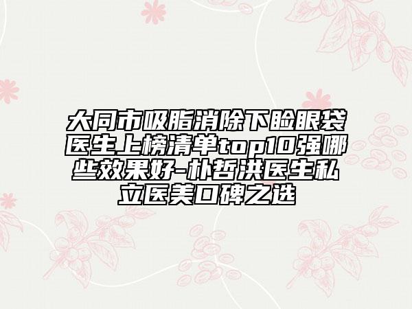 大同市吸脂消除下瞼眼袋醫(yī)生上榜清單top10強哪些效果好-樸哲洪醫(yī)生私立醫(yī)美口碑之選