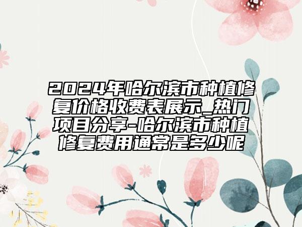 2024年哈爾濱市種植修復(fù)價(jià)格收費(fèi)表展示_熱門項(xiàng)目分享-哈爾濱市種植修復(fù)費(fèi)用通常是多少呢