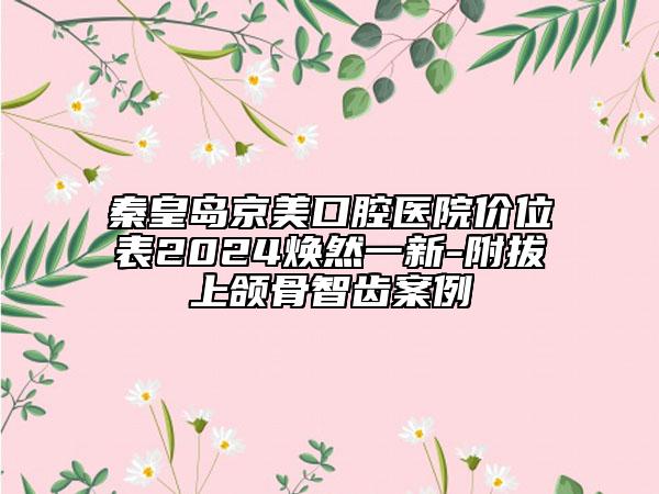 秦皇島京美口腔醫(yī)院價(jià)位表2024煥然一新-附拔上頜骨智齒案例