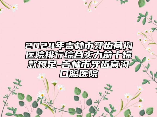 2024年吉林市牙齒窩溝醫(yī)院排行綜合實力前十爆款預(yù)定-吉林市牙齒窩溝口腔醫(yī)院