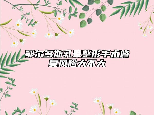 鄂爾多斯乳暈整形手術修復風險大不大