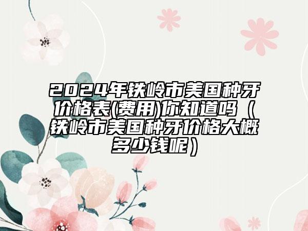 2024年鐵嶺市美國種牙價格表(費(fèi)用)你知道嗎（鐵嶺市美國種牙價格大概多少錢呢）