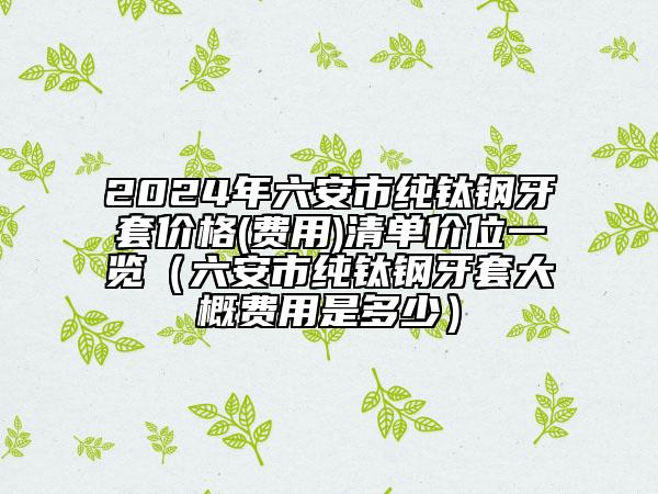 2024年六安市純鈦鋼牙套價(jià)格(費(fèi)用)清單價(jià)位一覽（六安市純鈦鋼牙套大概費(fèi)用是多少）