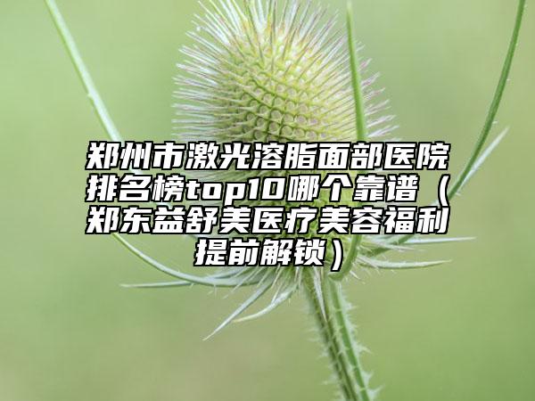 鄭州市激光溶脂面部醫(yī)院排名榜top10哪個(gè)靠譜（鄭東益舒美醫(yī)療美容福利提前解鎖）