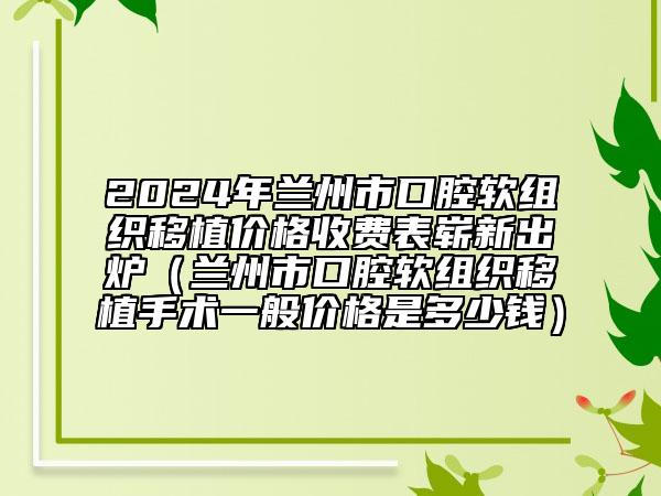 2024年蘭州市口腔軟組織移植價(jià)格收費(fèi)表嶄新出爐（蘭州市口腔軟組織移植手術(shù)一般價(jià)格是多少錢）