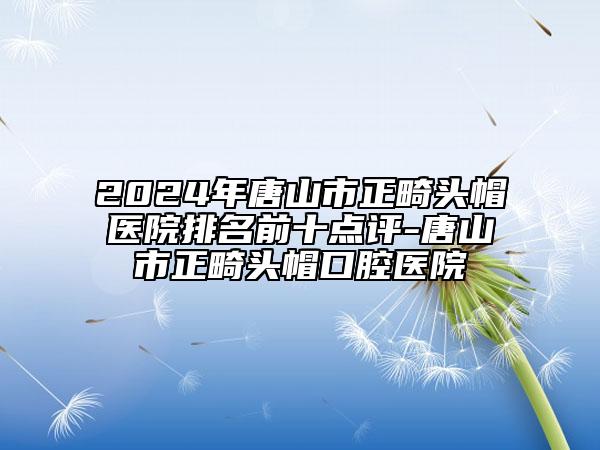 2024年唐山市正畸頭帽醫(yī)院排名前十點(diǎn)評-唐山市正畸頭帽口腔醫(yī)院