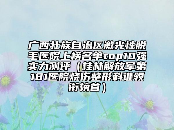 廣西壯族自治區(qū)激光性脫毛醫(yī)院上榜名單top10強(qiáng)實(shí)力測評(píng)（桂林解放軍第181醫(yī)院燒傷整形科誰領(lǐng)銜榜首）