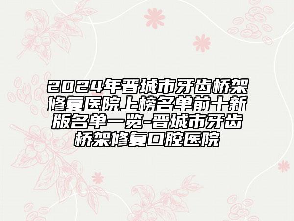 2024年晉城市牙齒橋架修復(fù)醫(yī)院上榜名單前十新版名單一覽-晉城市牙齒橋架修復(fù)口腔醫(yī)院