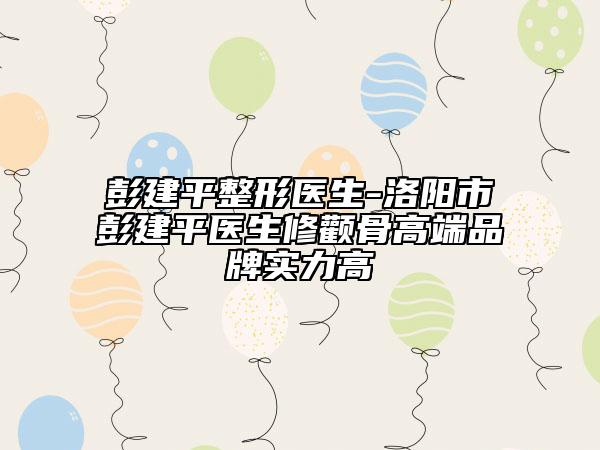 彭建平整形醫(yī)生-洛陽市彭建平醫(yī)生修顴骨高端品牌實力高