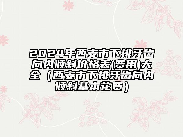 2024年西安市下排牙齒向內(nèi)傾斜價(jià)格表(費(fèi)用)大全（西安市下排牙齒向內(nèi)傾斜基本花費(fèi)）