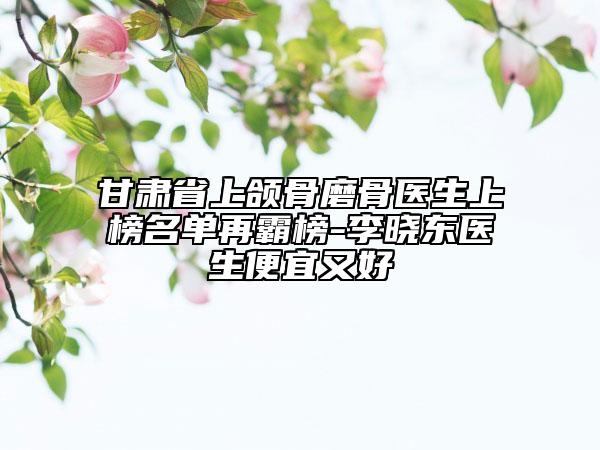 甘肅省上頜骨磨骨醫(yī)生上榜名單再霸榜-李曉東醫(yī)生便宜又好