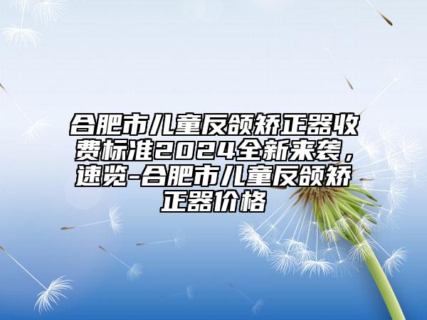 合肥市兒童反頜矯正器收費標(biāo)準(zhǔn)2024全新來襲，速覽-合肥市兒童反頜矯正器價格