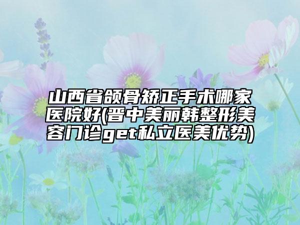 山西省頜骨矯正手術(shù)哪家醫(yī)院好(晉中美麗韓整形美容門診get私立醫(yī)美優(yōu)勢)