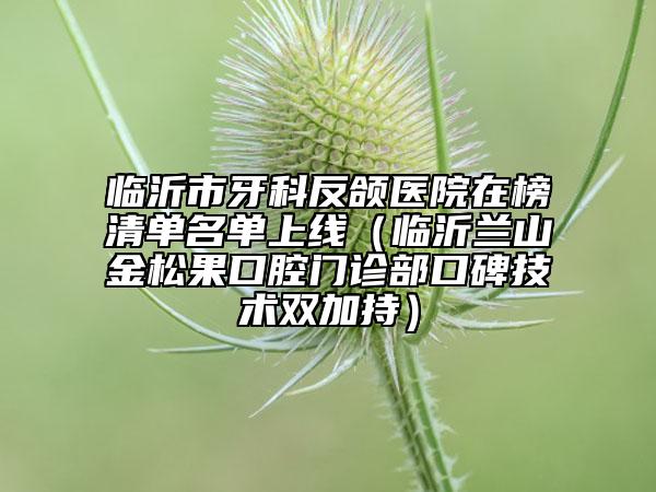 臨沂市牙科反頜醫(yī)院在榜清單名單上線（臨沂蘭山金松果口腔門(mén)診部口碑技術(shù)雙加持）