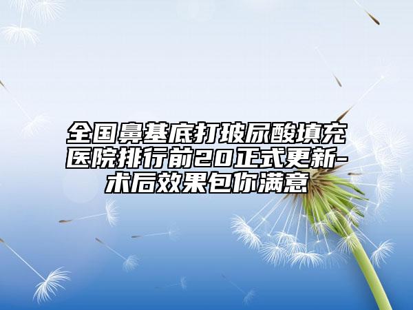 全國鼻基底打玻尿酸填充醫(yī)院排行前20正式更新-術后效果包你滿意