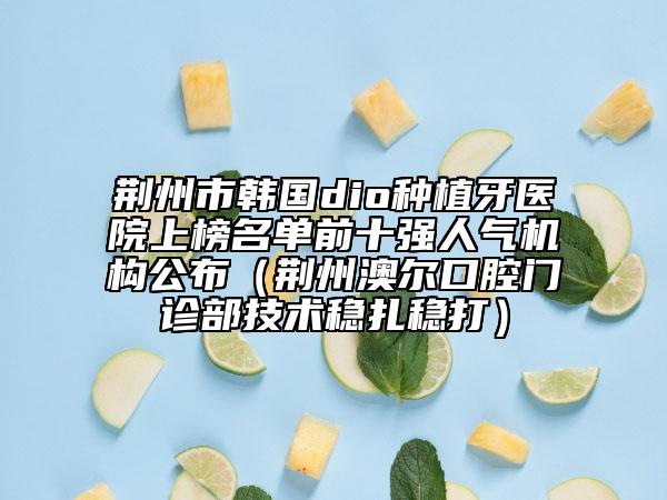 荊州市韓國dio種植牙醫(yī)院上榜名單前十強人氣機構(gòu)公布（荊州澳爾口腔門診部技術穩(wěn)扎穩(wěn)打）