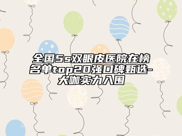 全國5s雙眼皮醫(yī)院在榜名單top20強口碑甄選-大咖實力入圍